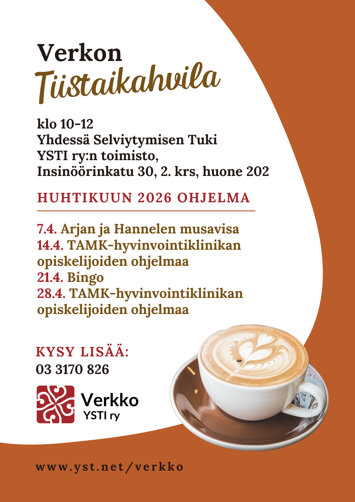 Mainoksessa kahvikuppi, jonka maitovaahtopinnassa on sydänkuvio ja tekstissä sanotaan, että Verkon Tiistaikahvila, klo 10-12, Yhdessä Selviytymisen Tuki YSTI ry:n toimisto, Insinöörinkatu 30, 2. krs, huone 202, huhtikuun 2026 ohjelma: 7.4. Arjan ja Hannelen musavisa, 14.4. TAMK-hyvinvointiklinikan opiskelijoiden ohjelmaa, 21.4. Bingo, 28.4. TAMK-hyvinvointiklinikan opiskelijoiden ohjelmaa, kysy lisää: 03 3170 826, www.yst.net/verkko.